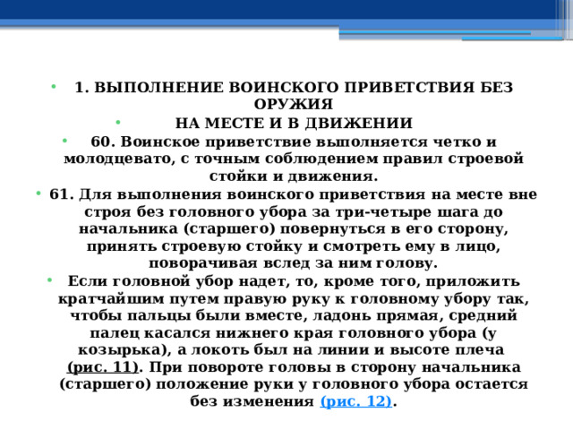 1. ВЫПОЛНЕНИЕ ВОИНСКОГО ПРИВЕТСТВИЯ БЕЗ ОРУЖИЯ НА МЕСТЕ И В ДВИЖЕНИИ 60. Воинское приветствие выполняется четко и молодцевато, с точным соблюдением правил строевой стойки и движения. 61. Для выполнения воинского приветствия на месте вне строя без головного убора за три-четыре шага до начальника (старшего) повернуться в его сторону, принять строевую стойку и смотреть ему в лицо, поворачивая вслед за ним голову. Если головной убор надет, то, кроме того, приложить кратчайшим путем правую руку к головному убору так, чтобы пальцы были вместе, ладонь прямая, средний палец касался нижнего края головного убора (у козырька), а локоть был на линии и высоте плеча  (рис. 11) . При повороте головы в сторону начальника (старшего) положение руки у головного убора остается без изменения  (рис. 12) . 