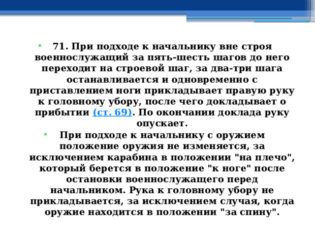 71. При подходе к начальнику вне строя военнослужащий за пять-шесть шагов до него переходит на строевой шаг, за два-три шага останавливается и одновременно с приставлением ноги прикладывает правую руку к головному убору, после чего докладывает о прибытии  (ст. 69) . По окончании доклада руку опускает. При подходе к начальнику с оружием положение оружия не изменяется, за исключением карабина в положении 