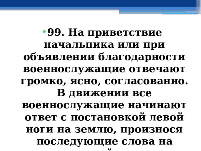 99. На приветствие начальника или при объявлении благодарности военнослужащие отвечают громко, ясно, согласованно. В движении все военнослужащие начинают ответ с постановкой левой ноги на землю, произнося последующие слова на каждый шаг. 