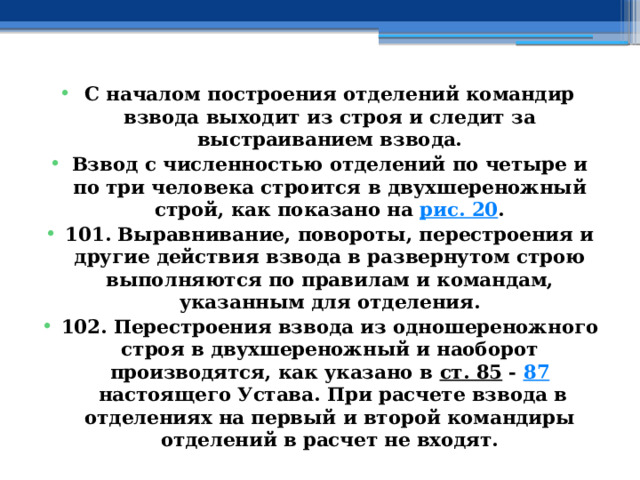 С началом построения отделений командир взвода выходит из строя и следит за выстраиванием взвода. Взвод с численностью отделений по четыре и по три человека строится в двухшереножный строй, как показано на  рис. 20 . 101. Выравнивание, повороты, перестроения и другие действия взвода в развернутом строю выполняются по правилам и командам, указанным для отделения. 102. Перестроения взвода из одношереножного строя в двухшереножный и наоборот производятся, как указано в  ст. 85  -  87  настоящего Устава. При расчете взвода в отделениях на первый и второй командиры отделений в расчет не входят. 