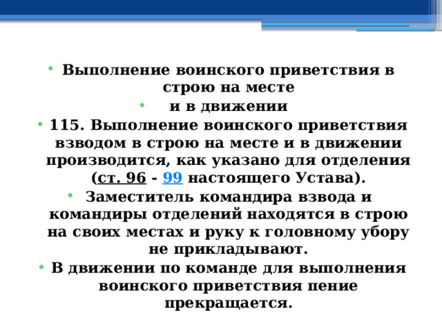 Выполнение воинского приветствия в строю на месте и в движении 115. Выполнение воинского приветствия взводом в строю на месте и в движении производится, как указано для отделения ( ст. 96  -  99  настоящего Устава). Заместитель командира взвода и командиры отделений находятся в строю на своих местах и руку к головному убору не прикладывают. В движении по команде для выполнения воинского приветствия пение прекращается. 