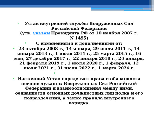 Устав внутренней службы Вооруженных Сил Российской Федерации  (утв.  указом  Президента РФ от 10 ноября 2007 г. N 1495) С изменениями и дополнениями от: 23 октября 2008 г., 14 января, 29 июля 2011 г., 14 января 2013 г., 1 июля 2014 г., 25 марта 2015 г., 16 мая, 27 декабря 2017 г., 22 января 2018 г., 26 января, 21 февраля 2019 г., 1 июля 2020 г., 1 февраля, 12 июля 2021 г., 31 июля 2022 г., 1 марта 2024 г.   Настоящий Устав определяет права и обязанности военнослужащих Вооруженных Сил Российской Федерации и взаимоотношения между ними, обязанности основных должностных лиц полка и его подразделений, а также правила внутреннего порядка. 