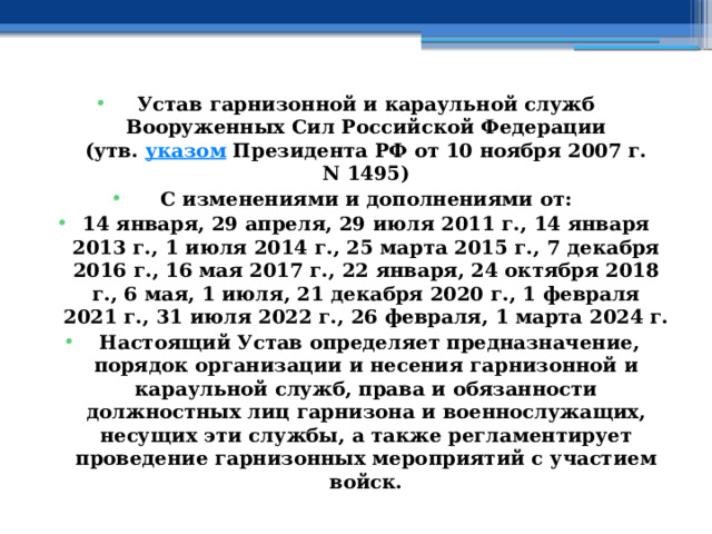 Устав гарнизонной и караульной служб Вооруженных Сил Российской Федерации  (утв.  указом  Президента РФ от 10 ноября 2007 г. N 1495) С изменениями и дополнениями от: 14 января, 29 апреля, 29 июля 2011 г., 14 января 2013 г., 1 июля 2014 г., 25 марта 2015 г., 7 декабря 2016 г., 16 мая 2017 г., 22 января, 24 октября 2018 г., 6 мая, 1 июля, 21 декабря 2020 г., 1 февраля 2021 г., 31 июля 2022 г., 26 февраля, 1 марта 2024 г.   Настоящий Устав определяет предназначение, порядок организации и несения гарнизонной и караульной служб, права и обязанности должностных лиц гарнизона и военнослужащих, несущих эти службы, а также регламентирует проведение гарнизонных мероприятий с участием войск. 