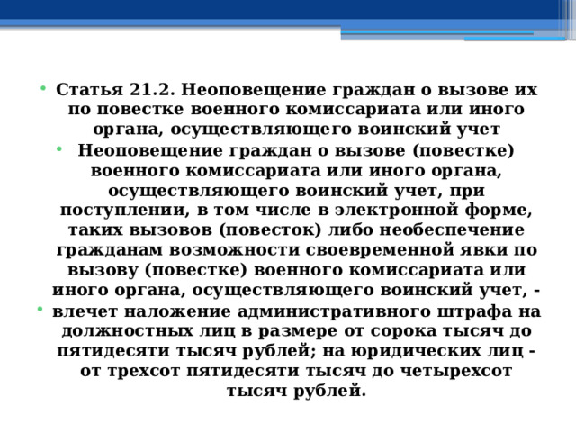 Статья 21.2. Неоповещение граждан о вызове их по повестке военного комиссариата или иного органа, осуществляющего воинский учет Неоповещение граждан о вызове (повестке) военного комиссариата или иного органа, осуществляющего воинский учет, при поступлении, в том числе в электронной форме, таких вызовов (повесток) либо необеспечение гражданам возможности своевременной явки по вызову (повестке) военного комиссариата или иного органа, осуществляющего воинский учет, - влечет наложение административного штрафа на должностных лиц в размере от сорока тысяч до пятидесяти тысяч рублей; на юридических лиц - от трехсот пятидесяти тысяч до четырехсот тысяч рублей. 