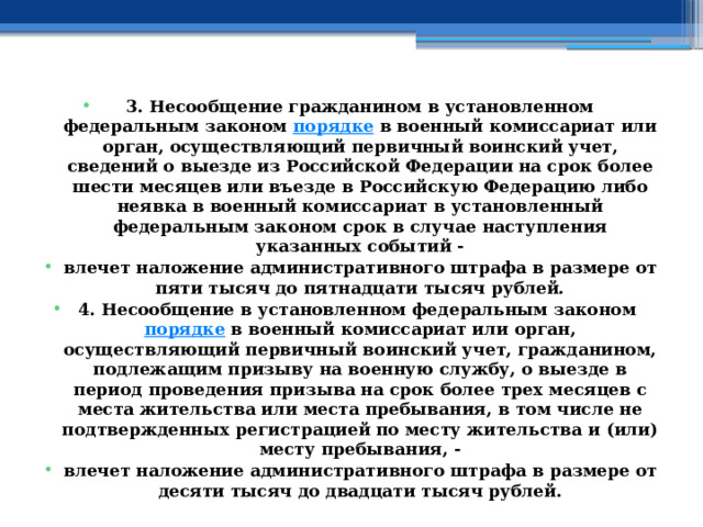 3. Несообщение гражданином в установленном федеральным законом  порядке  в военный комиссариат или орган, осуществляющий первичный воинский учет, сведений о выезде из Российской Федерации на срок более шести месяцев или въезде в Российскую Федерацию либо неявка в военный комиссариат в установленный федеральным законом срок в случае наступления указанных событий - влечет наложение административного штрафа в размере от пяти тысяч до пятнадцати тысяч рублей. 4. Несообщение в установленном федеральным законом  порядке  в военный комиссариат или орган, осуществляющий первичный воинский учет, гражданином, подлежащим призыву на военную службу, о выезде в период проведения призыва на срок более трех месяцев с места жительства или места пребывания, в том числе не подтвержденных регистрацией по месту жительства и (или) месту пребывания, - влечет наложение административного штрафа в размере от десяти тысяч до двадцати тысяч рублей. 