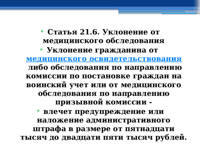 Статья 21.6. Уклонение от медицинского обследования Уклонение гражданина от  медицинского освидетельствования  либо обследования по направлению комиссии по постановке граждан на воинский учет или от медицинского обследования по направлению призывной комиссии - влечет предупреждение или наложение административного штрафа в размере от пятнадцати тысяч до двадцати пяти тысяч рублей. 