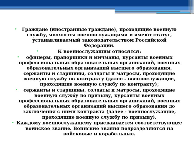 Граждане (иностранные граждане), проходящие военную службу, являются военнослужащими и имеют статус, устанавливаемый законодательством Российской Федерации. К военнослужащим относятся: офицеры, прапорщики и мичманы, курсанты военных профессиональных образовательных организаций, военных образовательных организаций высшего образования, сержанты и старшины, солдаты и матросы, проходящие военную службу по контракту (далее - военнослужащие, проходящие военную службу по контракту); сержанты и старшины, солдаты и матросы, проходящие военную службу по призыву, курсанты военных профессиональных образовательных организаций, военных образовательных организаций высшего образования до заключения с ними контракта (далее - военнослужащие, проходящие военную службу по призыву). Каждому военнослужащему присваивается соответствующее воинское звание. Воинские звания подразделяются на войсковые и корабельные. 