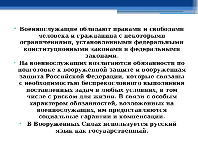 Военнослужащие обладают правами и свободами человека и гражданина с некоторыми ограничениями, установленными федеральными конституционными законами и федеральными законами. На военнослужащих возлагаются обязанности по подготовке к вооруженной защите и вооруженная защита Российской Федерации, которые связаны с необходимостью беспрекословного выполнения поставленных задач в любых условиях, в том числе с риском для жизни. В связи с особым характером обязанностей, возложенных на военнослужащих, им предоставляются социальные гарантии и компенсации. В Вооруженных Силах используется русский язык как государственный. 