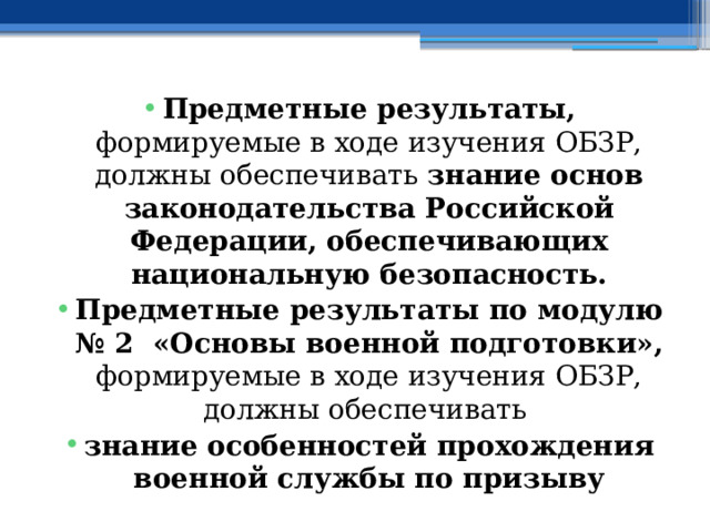 Предметные результаты, формируемые в ходе изучения ОБЗР, должны обеспечивать знание основ законодательства Российской Федерации, обеспечивающих национальную безопасность. Предметные результаты по модулю № 2 «Основы военной подготовки», формируемые в ходе изучения ОБЗР, должны обеспечивать знание особенностей прохождения военной службы по призыву 