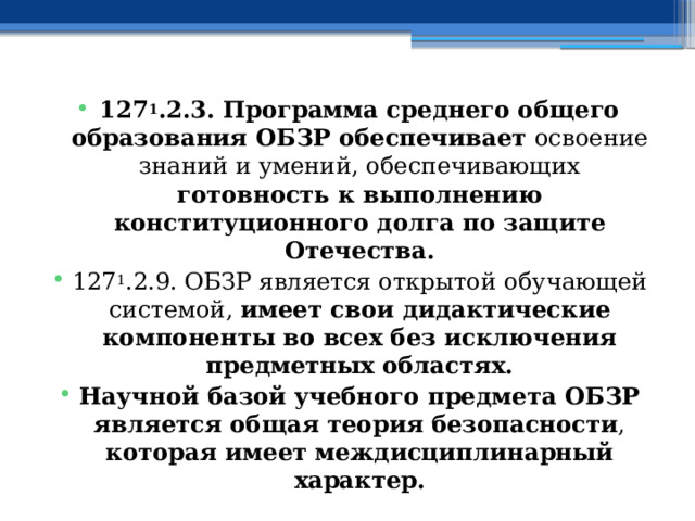 127 1 .2.3. Программа среднего общего образования ОБЗР обеспечивает освоение знаний и умений, обеспечивающих готовность к выполнению конституционного долга по защите Отечества. 127 1 .2.9. ОБЗР является открытой обучающей системой, имеет свои дидактические компоненты во всех без исключения предметных областях. Научной базой учебного предмета ОБЗР является общая теория безопасности , которая имеет междисциплинарный характер. 