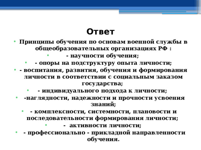 Ответ Принципы обучения по основам военной службы в общеобразовательных организациях РФ : - научности обучения; - опоры на подструктуру опыта личности; - воспитания, развития, обучения и формирования личности в соответствии с социальным заказом государства; - индивидуального подхода к личности;  -наглядности, надежности и прочности усвоения знаний; - комплексности, системности, плановости и последовательности формирования личности; - активности личности;  - профессионально - прикладной направленности обучения. 