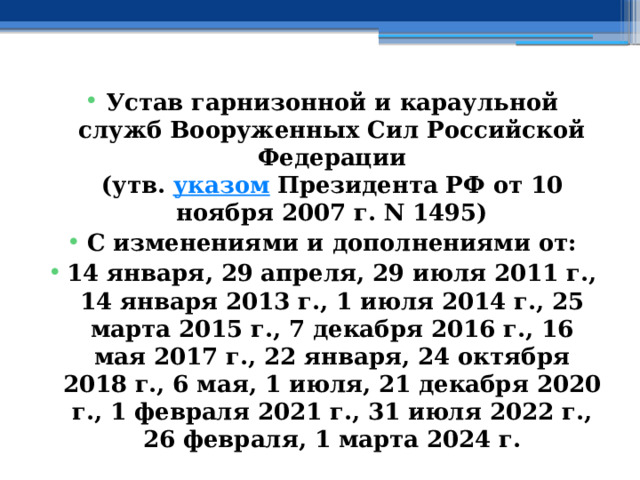 Устав гарнизонной и караульной служб Вооруженных Сил Российской Федерации  (утв.  указом  Президента РФ от 10 ноября 2007 г. N 1495) С изменениями и дополнениями от: 14 января, 29 апреля, 29 июля 2011 г., 14 января 2013 г., 1 июля 2014 г., 25 марта 2015 г., 7 декабря 2016 г., 16 мая 2017 г., 22 января, 24 октября 2018 г., 6 мая, 1 июля, 21 декабря 2020 г., 1 февраля 2021 г., 31 июля 2022 г., 26 февраля, 1 марта 2024 г. 