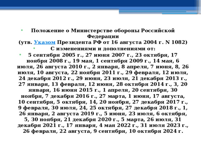 Положение о Министерстве обороны Российской Федерации  (утв.  Указом  Президента РФ от 16 августа 2004 г. N 1082) С изменениями и дополнениями от: 5 сентября 2005 г., 27 июня 2007 г., 23 октября, 17 ноября 2008 г., 19 мая, 1 сентября 2009 г., 14 мая, 6 июля, 26 августа 2010 г., 2 января, 8 апреля, 7 июня, 8, 26 июля, 10 августа, 22 ноября 2011 г., 29 февраля, 12 июля, 24 декабря 2012 г., 29 июня, 23 июля, 21 декабря 2013 г., 27 января, 13 февраля, 12 июня, 28 октября 2014 г., 3, 20 января, 16 июня 2015 г., 1 апреля, 20 сентября, 30 ноября, 7 декабря 2016 г., 27 марта, 1 июня, 17 августа, 10 сентября, 5 октября, 14, 20 ноября, 27 декабря 2017 г., 9 февраля, 30 июля, 24, 25 октября, 27 декабря 2018 г., 1, 26 января, 2 августа 2019 г., 5 июня, 23 июля, 6 октября, 5, 30 ноября, 21 декабря 2020 г., 5 марта, 26 июля, 31 декабря 2021 г., 17 января, 4 мая 2022 г., 31 июля 2023 г., 26 февраля, 22 августа, 9 сентября, 10 октября 2024 г. 