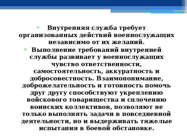 Внутренняя служба требует организованных действий военнослужащих независимо от их желаний. Выполнение требований внутренней службы развивает у военнослужащих чувство ответственности, самостоятельность, аккуратность и добросовестность. Взаимопонимание, доброжелательность и готовность помочь друг другу способствуют укреплению войскового товарищества и сплочению воинских коллективов, позволяют не только выполнять задачи в повседневной деятельности, но и выдерживать тяжелые испытания в боевой обстановке. 