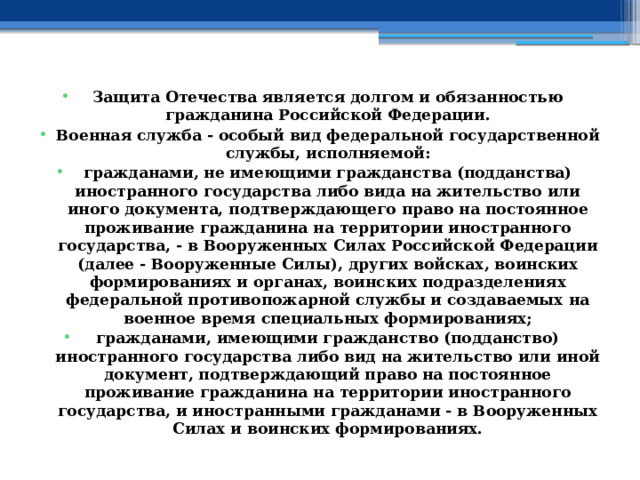 Защита Отечества является долгом и обязанностью гражданина Российской Федерации. Военная служба - особый вид федеральной государственной службы, исполняемой: гражданами, не имеющими гражданства (подданства) иностранного государства либо вида на жительство или иного документа, подтверждающего право на постоянное проживание гражданина на территории иностранного государства, - в Вооруженных Силах Российской Федерации (далее - Вооруженные Силы), других войсках, воинских формированиях и органах, воинских подразделениях федеральной противопожарной службы и создаваемых на военное время специальных формированиях; гражданами, имеющими гражданство (подданство) иностранного государства либо вид на жительство или иной документ, подтверждающий право на постоянное проживание гражданина на территории иностранного государства, и иностранными гражданами - в Вооруженных Силах и воинских формированиях. 