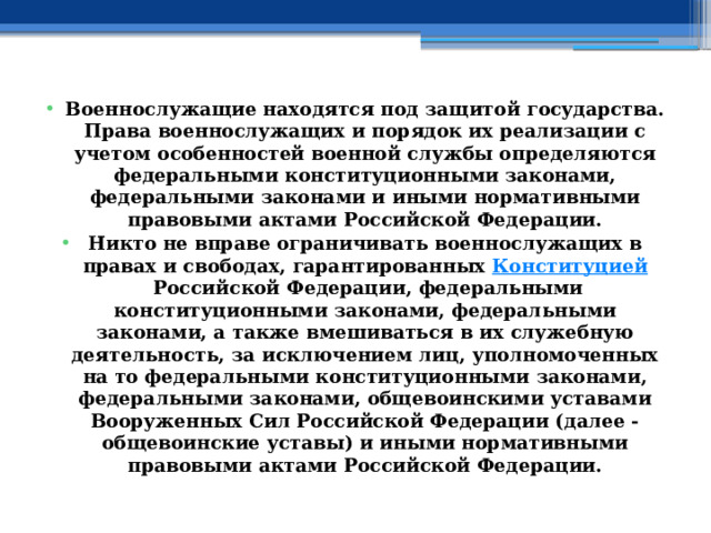 Военнослужащие находятся под защитой государства. Права военнослужащих и порядок их реализации с учетом особенностей военной службы определяются федеральными конституционными законами, федеральными законами и иными нормативными правовыми актами Российской Федерации. Никто не вправе ограничивать военнослужащих в правах и свободах, гарантированных  Конституцией  Российской Федерации, федеральными конституционными законами, федеральными законами, а также вмешиваться в их служебную деятельность, за исключением лиц, уполномоченных на то федеральными конституционными законами, федеральными законами, общевоинскими уставами Вооруженных Сил Российской Федерации (далее - общевоинские уставы) и иными нормативными правовыми актами Российской Федерации. 