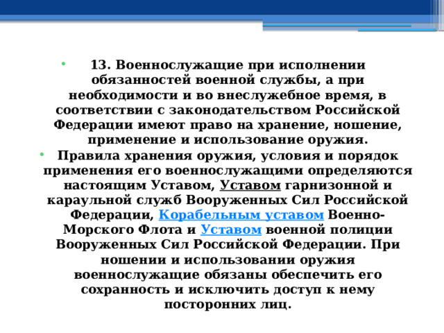 13. Военнослужащие при исполнении обязанностей военной службы, а при необходимости и во внеслужебное время, в соответствии с законодательством Российской Федерации имеют право на хранение, ношение, применение и использование оружия. Правила хранения оружия, условия и порядок применения его военнослужащими определяются настоящим Уставом,  Уставом  гарнизонной и караульной служб Вооруженных Сил Российской Федерации,  Корабельным уставом  Военно-Морского Флота и  Уставом  военной полиции Вооруженных Сил Российской Федерации. При ношении и использовании оружия военнослужащие обязаны обеспечить его сохранность и исключить доступ к нему посторонних лиц. 