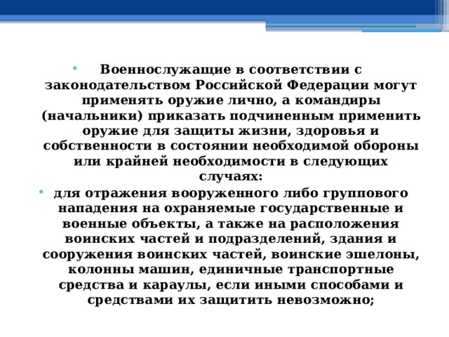 Военнослужащие в соответствии с законодательством Российской Федерации могут применять оружие лично, а командиры (начальники) приказать подчиненным применить оружие для защиты жизни, здоровья и собственности в состоянии необходимой обороны или крайней необходимости в следующих случаях: для отражения вооруженного либо группового нападения на охраняемые государственные и военные объекты, а также на расположения воинских частей и подразделений, здания и сооружения воинских частей, воинские эшелоны, колонны машин, единичные транспортные средства и караулы, если иными способами и средствами их защитить невозможно; 