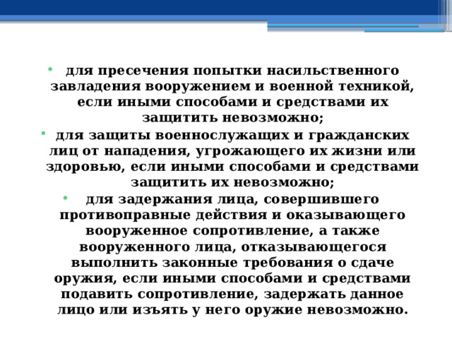 для пресечения попытки насильственного завладения вооружением и военной техникой, если иными способами и средствами их защитить невозможно; для защиты военнослужащих и гражданских лиц от нападения, угрожающего их жизни или здоровью, если иными способами и средствами защитить их невозможно; для задержания лица, совершившего противоправные действия и оказывающего вооруженное сопротивление, а также вооруженного лица, отказывающегося выполнить законные требования о сдаче оружия, если иными способами и средствами подавить сопротивление, задержать данное лицо или изъять у него оружие невозможно. 