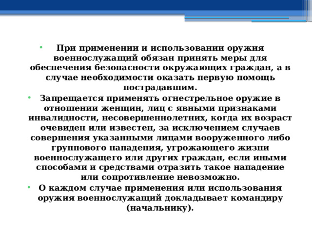 При применении и использовании оружия военнослужащий обязан принять меры для обеспечения безопасности окружающих граждан, а в случае необходимости оказать первую помощь пострадавшим. Запрещается применять огнестрельное оружие в отношении женщин, лиц с явными признаками инвалидности, несовершеннолетних, когда их возраст очевиден или известен, за исключением случаев совершения указанными лицами вооруженного либо группового нападения, угрожающего жизни военнослужащего или других граждан, если иными способами и средствами отразить такое нападение или сопротивление невозможно. О каждом случае применения или использования оружия военнослужащий докладывает командиру (начальнику). 