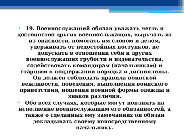 19. Военнослужащий обязан уважать честь и достоинство других военнослужащих, выручать их из опасности, помогать им словом и делом, удерживать от недостойных поступков, не допускать в отношении себя и других военнослужащих грубости и издевательства, содействовать командирам (начальникам) и старшим в поддержании порядка и дисциплины. Он должен соблюдать правила воинской вежливости, поведения, выполнения воинского приветствия, ношения военной формы одежды и знаков различия. Обо всех случаях, которые могут повлиять на исполнение военнослужащим его обязанностей, а также о сделанных ему замечаниях он обязан докладывать своему непосредственному начальнику.  