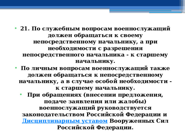 21. По служебным вопросам военнослужащий должен обращаться к своему непосредственному начальнику, а при необходимости с разрешения непосредственного начальника - к старшему начальнику. По личным вопросам военнослужащий также должен обращаться к непосредственному начальнику, а в случае особой необходимости - к старшему начальнику. При обращениях (внесении предложения, подаче заявления или жалобы) военнослужащий руководствуется законодательством Российской Федерации и  Дисциплинарным уставом  Вооруженных Сил Российской Федерации. 