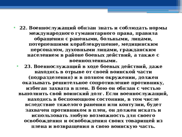 22. Военнослужащий обязан знать и соблюдать нормы международного гуманитарного права, правила обращения с ранеными, больными, лицами, потерпевшими кораблекрушение, медицинским персоналом, духовными лицами, гражданским населением в районе боевых действий, а также с военнопленными. 23. Военнослужащий в ходе боевых действий, даже находясь в отрыве от своей воинской части (подразделения) и в полном окружении, должен оказывать решительное сопротивление противнику, избегая захвата в плен. В бою он обязан с честью выполнить свой воинский долг. Если военнослужащий, находясь в беспомощном состоянии, в том числе вследствие тяжелого ранения или контузии, будет захвачен противником в плен, он должен искать и использовать любую возможность для своего освобождения и освобождения своих товарищей из плена и возвращения в свою воинскую часть. 