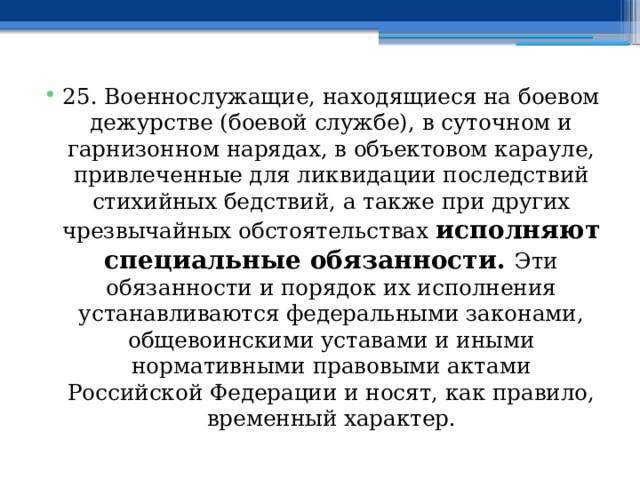 25. Военнослужащие, находящиеся на боевом дежурстве (боевой службе), в суточном и гарнизонном нарядах, в объектовом карауле, привлеченные для ликвидации последствий стихийных бедствий, а также при других чрезвычайных обстоятельствах исполняют специальные обязанности. Эти обязанности и порядок их исполнения устанавливаются федеральными законами, общевоинскими уставами и иными нормативными правовыми актами Российской Федерации и носят, как правило, временный характер. 