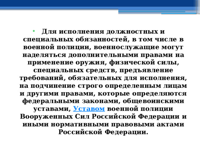 Для исполнения должностных и специальных обязанностей, в том числе в военной полиции, военнослужащие могут наделяться дополнительными правами на применение оружия, физической силы, специальных средств, предъявление требований, обязательных для исполнения, на подчинение строго определенным лицам и другими правами, которые определяются федеральными законами, общевоинскими уставами,  Уставом  военной полиции Вооруженных Сил Российской Федерации и иными нормативными правовыми актами Российской Федерации. 