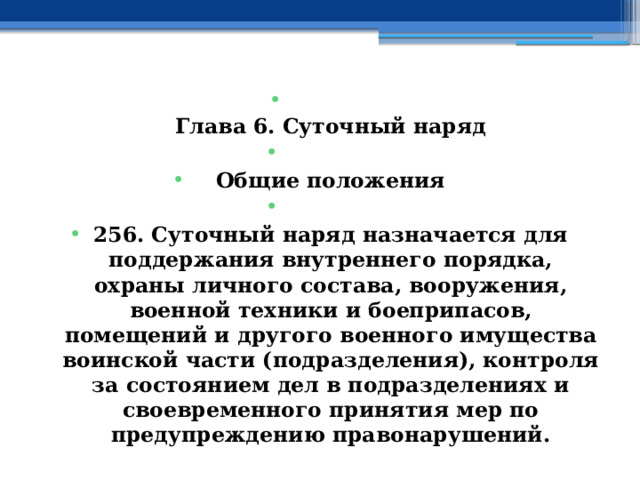  Глава 6. Суточный наряд   Общие положения   256. Суточный наряд назначается для поддержания внутреннего порядка, охраны личного состава, вооружения, военной техники и боеприпасов, помещений и другого военного имущества воинской части (подразделения), контроля за состоянием дел в подразделениях и своевременного принятия мер по предупреждению правонарушений. 