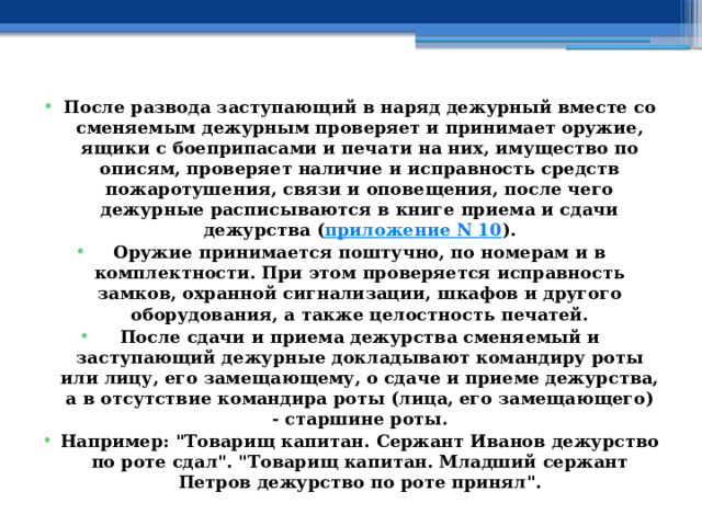 После развода заступающий в наряд дежурный вместе со сменяемым дежурным проверяет и принимает оружие, ящики с боеприпасами и печати на них, имущество по описям, проверяет наличие и исправность средств пожаротушения, связи и оповещения, после чего дежурные расписываются в книге приема и сдачи дежурства ( приложение N 10 ). Оружие принимается поштучно, по номерам и в комплектности. При этом проверяется исправность замков, охранной сигнализации, шкафов и другого оборудования, а также целостность печатей. После сдачи и приема дежурства сменяемый и заступающий дежурные докладывают командиру роты или лицу, его замещающему, о сдаче и приеме дежурства, а в отсутствие командира роты (лица, его замещающего) - старшине роты. Например: 