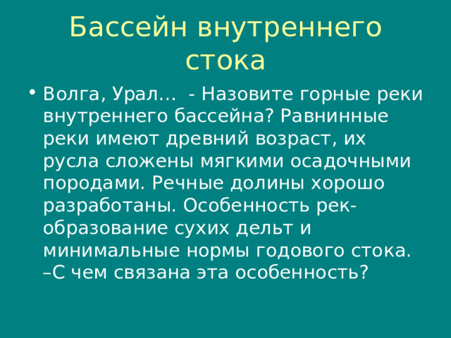 Бассейн внутреннего стока Волга, Урал… - Назовите горные реки внутреннего бассейна? Равнинные реки имеют древний возраст, их русла сложены мягкими осадочными породами. Речные долины хорошо разработаны. Особенность рек- образование сухих дельт и минимальные нормы годового стока. –С чем связана эта особенность? 