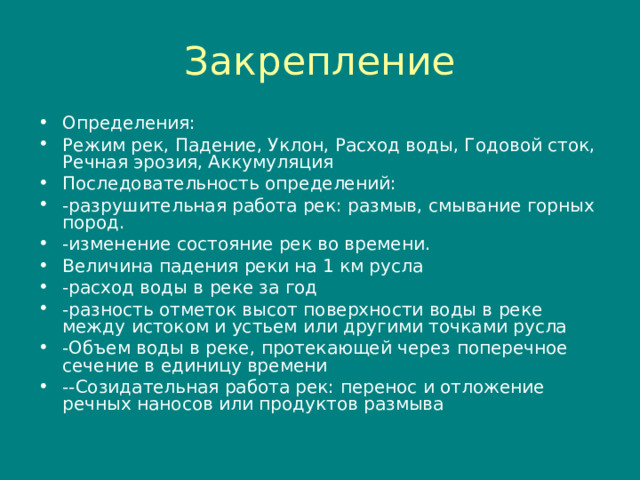Закрепление Определения: Режим рек, Падение, Уклон, Расход воды, Годовой сток, Речная эрозия, Аккумуляция Последовательность определений: -разрушительная работа рек: размыв, смывание горных пород. -изменение состояние рек во времени. Величина падения реки на 1 км русла -расход воды в реке за год -разность отметок высот поверхности воды в реке между истоком и устьем или другими точками русла -Объем воды в реке, протекающей через поперечное сечение в единицу времени --Созидательная работа рек: перенос и отложение речных наносов или продуктов размыва 