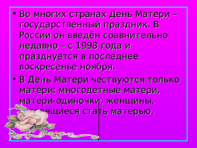 Во многих странах День Матери – государственный праздник. В России он введён сравнительно недавно – с 1998 года и празднуется в последнее воскресенье ноября. В День Матери чествуются только матери: многодетные матери, матери-одиночки, женщины, готовящиеся стать матерью. 