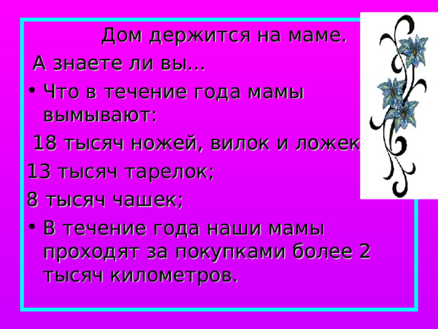  Дом держится на маме.  А знаете ли вы… Что в течение года мамы вымывают:  18 тысяч ножей, вилок и ложек; 13 тысяч тарелок; 8 тысяч чашек; В течение года наши мамы проходят за покупками более 2 тысяч километров. 