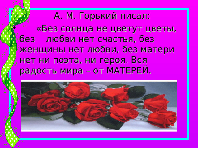  А. М. Горький писал:  «Без солнца не цветут цветы, без любви нет счастья, без женщины нет любви, без матери нет ни поэта, ни героя. Вся радость мира – от МАТЕРЕЙ. 