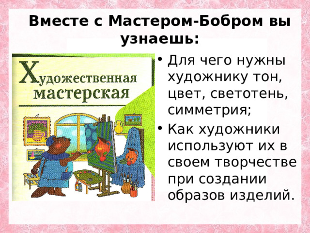 Вместе с Мастером-Бобром вы узнаешь: Для чего нужны художнику тон, цвет, светотень, симметрия; Как художники используют их в своем творчестве при создании образов изделий. 
