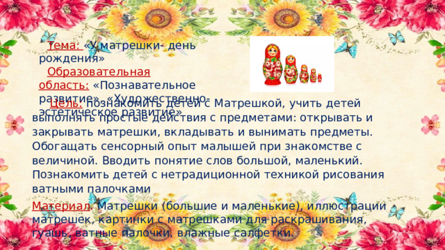 Тема:  «У матрешки- день рождения» Образовательная область:  «Познавательное развитие», «Художественно-эстетическое развитие»  Цель:  познакомить детей с Матрешкой, учить детей выполнять простые действия с предметами: открывать и закрывать матрешки, вкладывать и вынимать предметы. Обогащать сенсорный опыт малышей при знакомстве с величиной. Вводить понятие слов большой, маленький. Познакомить детей с нетрадиционной техникой рисования ватными палочками Материал .  Матрешки (большие и маленькие), иллюстрации матрешек, картинки с матрешками для раскрашивания, гуашь, ватные палочки, влажные салфетки. 