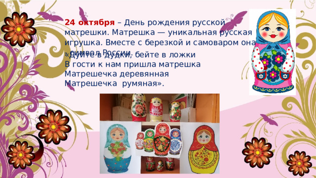 24 октября – День рождения русской матрешки. Матрешка — уникальная русская игрушка. Вместе с березкой и самоваром она - символ России.   «Дуйте в дудки, бейте в ложки В гости к нам пришла матрешка Матрешечка деревянная Матрешечка  румяная». 
