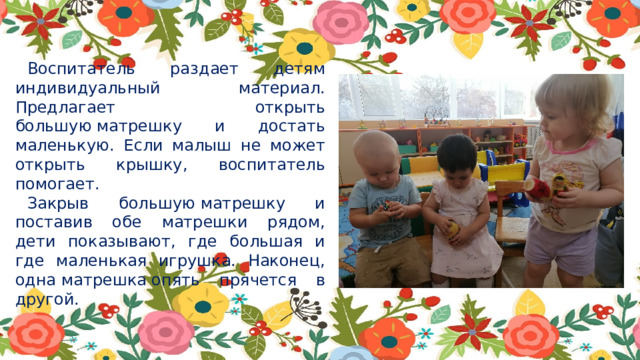 Воспитатель раздает детям индивидуальный материал. Предлагает открыть большую матрешку и достать маленькую. Если малыш не может открыть крышку, воспитатель помогает. Закрыв большую матрешку и поставив обе матрешки рядом, дети показывают, где большая и где маленькая игрушка. Наконец, одна матрешка опять прячется в другой. 