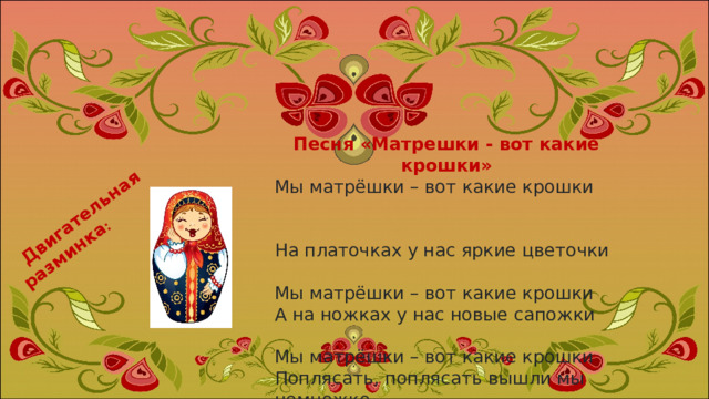 Двигательная разминка : Песня «Матрешки - вот какие крошки» Мы матрёшки – вот какие крошки                                                                      На платочках у нас яркие цветочки   Мы матрёшки – вот какие крошки А на ножках у нас новые сапожки   Мы матрёшки – вот какие крошки Поплясать, поплясать вышли мы немножко 
