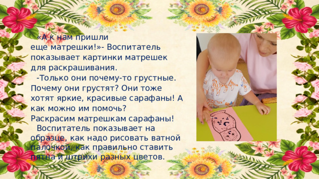 «А к нам пришли еще матрешки!»- Воспитатель показывает картинки матрешек для раскрашивания.  -Только они почему-то грустные. Почему они грустят? Они тоже хотят яркие, красивые сарафаны! А как можно им помочь? Раскрасим матрешкам сарафаны! Воспитатель показывает на образце, как надо рисовать ватной палочкой, как правильно ставить пятна и штрихи разных цветов. 