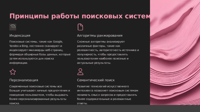  Принципы работы поисковых систем Индексация Алгоритмы ранжирования Поисковые системы, такие как Google, Yandex и Bing, постоянно сканируют и индексируют миллиарды веб-страниц, формируя обширные базы данных, которые затем используются для поиска информации. Сложные алгоритмы анализируют различные факторы, такие как релевантность, авторитетность источника и популярность, чтобы предоставлять пользователям наиболее полезные и актуальные результаты. Персонализация Семантический поиск Современные поисковые системы все больше учитывают личные предпочтения и поведение пользователя, чтобы выдавать более персонализированные результаты поиска. Развитие технологий искусственного интеллекта позволяет поисковым системам понимать смысл запросов и предоставлять более содержательные и релевантные ответы. 