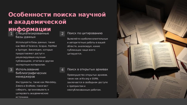  Особенности поиска научной и академической информации Специализированные базы данных Поиск по цитированию 2 1 Выявляйте наиболее влиятельные и авторитетные работы в вашей области, анализируя, какие публикации чаще всего цитируются. Используйте базы данных, такие как Web of Science, Scopus, PubMed и Springer, Википедия, которые предоставляют доступ к рецензируемым научным публикациям, отчетам и другим экспертным материалам. Поиск в открытых архивах Использование библиографических менеджеров 4 3 Преимущество открытых архивов, таких как arXiv.org и SSRN, заключается в свободном доступе к препринтам и неопубликованным работам. Инструменты, такие как Mendeley, Zotero и EndNote, помогают собирать, организовывать и цитировать академические источники. 
