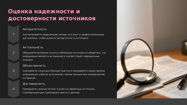  Оценка надежности и достоверности источников Авторитетность Рассматривайте аффилиацию автора, его опыт и профессиональные достижения, чтобы оценить авторитетность источника. Актуальность Обращайте внимание на дату публикации источника и убедитесь, что информация является актуальной и соответствует современным знаниям. Объективность Оценивайте, насколько беспристрастно и непредвзято представлена информация, избегая источников с явным личным или коммерческим интересом. Достоверность Проверяйте наличие четких ссылок на первичные источники, подтверждающие приводимые факты и данные. 