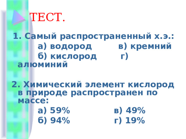 ТЕСТ.  1. Самый распространенный х.э.:  а) водород в) кремний  б) кислород г) алюминий 2. Химический элемент кислород в природе распространен по массе:  а) 59% в) 49%  б) 94% г) 19% 