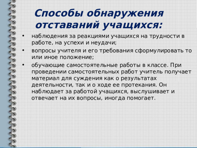 Способы обнаружения отставаний учащихся: наблюдения за реакциями учащихся на трудности в работе, на успехи и неудачи; вопросы учителя и его требования сформулировать то или иное положение; обучающие самостоятельные работы в классе. При проведении самостоятельных работ учитель получает материал для суждения как о результатах деятельности, так и о ходе ее протекания. Он наблюдает за работой учащихся, выслушивает и отвечает на их вопросы, иногда помогает. 
