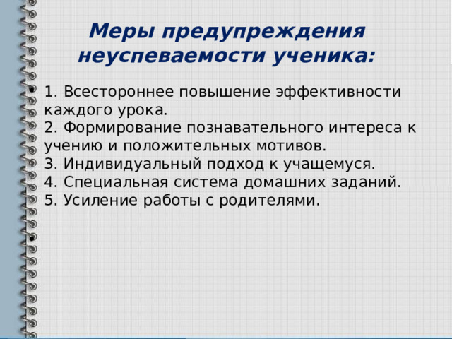 Меры предупреждения неуспеваемости ученика: 1. Всестороннее повышение эффективности каждого урока.  2. Формирование познавательного интереса к учению и положительных мотивов.  3. Индивидуальный подход к учащемуся.  4. Специальная система домашних заданий.  5. Усиление работы с родителями.      