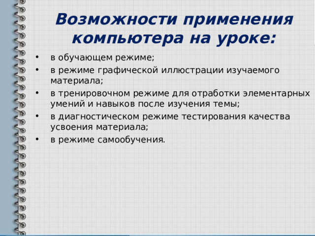 Возможности применения компьютера на уроке: в обучающем режиме; в режиме графической иллюстрации изучаемого материала; в тренировочном режиме для отработки элементарных умений и навыков после изучения темы; в диагностическом режиме тестирования качества усвоения материала; в режиме самообучения. 