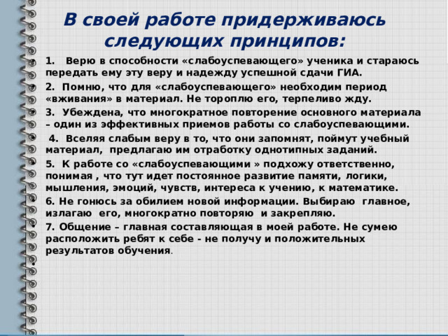 В своей работе придерживаюсь следующих принципов: 1.   Верю в способности «слабоуспевающего» ученика и стараюсь передать ему эту веру и надежду успешной сдачи ГИА. 2.  Помню, что для «слабоуспевающего» необходим период «вживания» в материал. Не тороплю его, терпеливо жду. 3.  Убеждена, что многократное повторение основного материала – один из эффективных приемов работы со слабоуспевающими.   4.  Вселяя слабым веру в то, что они запомнят, поймут учебный материал, предлагаю им отработку однотипных заданий. 5.  К работе со «слабоуспевающими » подхожу ответственно, понимая , что тут идет постоянное развитие памяти, логики, мышления, эмоций, чувств, интереса к учению, к математике. 6. Не гонюсь за обилием новой информации. Выбираю главное, излагаю его, многократно повторяю и закрепляю. 7. Общение – главная составляющая в моей работе. Не сумею расположить ребят к себе - не получу и положительных результатов обучения .  